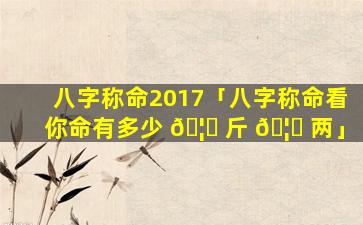 八字称命2017「八字称命看你命有多少 🦈 斤 🦅 两」
